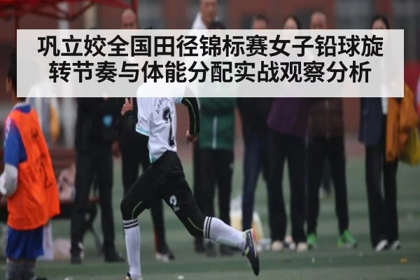巩立姣全国田径锦标赛女子铅球旋转节奏与体能分配实战观察分析